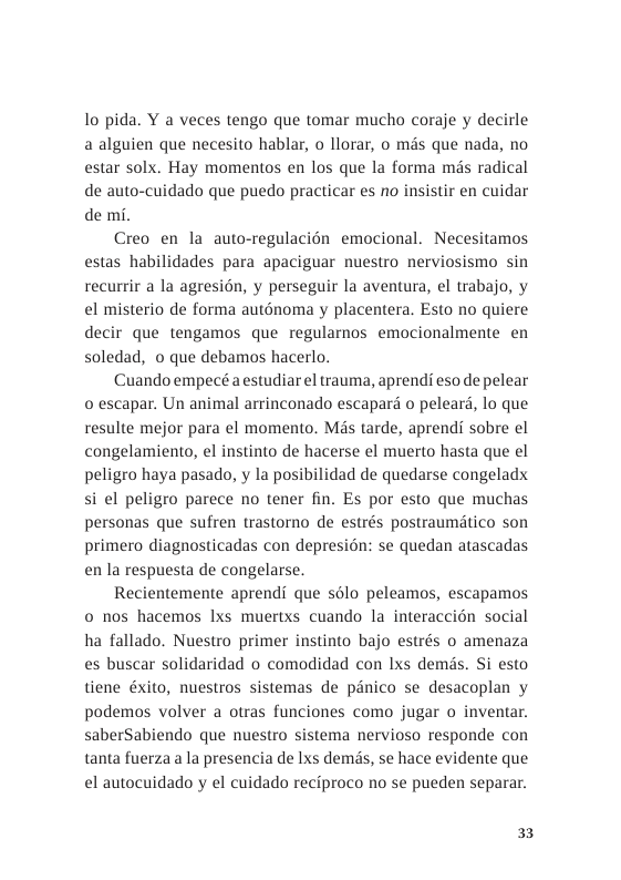 1o pida. Y a veces tengo que tomar mucho coraje y decirle a alguien que necesito hablar, o llorar, o mds que nada, no estar solx. Hay momentos en los que la forma més radical de auto-cuidado que puedo practicar es no insistir en cuidar de mi.  Creo en la auto-regulacién emocional. Necesitamos estas habilidades para apaciguar nuestro nerviosismo sin recurrir a la agresion, y perseguir la aventura, el trabajo, y el misterio de forma auténoma y placentera. Esto no quiere decir que tengamos que regularnos emocionalmente en soledad, o que debamos hacerlo.  Cuando empecé a estudiarel trauma, aprend eso de pelear o escapar. Un animal arrinconado escapar o peleard, lo que resulte mejor para el momento. Mis tarde, aprendi sobre el congelamiento, el instinto de hacerse el muerto hasta que el peligro haya pasado, y la posibilidad de quedarse congeladx si el peligro parece no tener fin. Es por esto que muchas personas que sufren trastorno de estrés postraumitico son primero diagnosticadas con depresion: se quedan atascadas en la respuesta de congelarse.  Recientemente aprendi que sélo peleamos, escapamos 0 nos hacemos Ixs muertxs cuando la interaccion social ha fallado. Nuestro primer instinto bajo estrés o amenaza es buscar solidaridad o comodidad con lxs dems. Si esto tiene éxito, nuestros sistemas de panico se desacoplan y podemos volver a otras funciones como jugar o inventar. saberSabiendo que nuestro sistema nervioso responde con tanta fuerza a la presencia de Ixs dems, se hace evidente que el autocuidado y el cuidado reciproco no se pueden separar.  3 